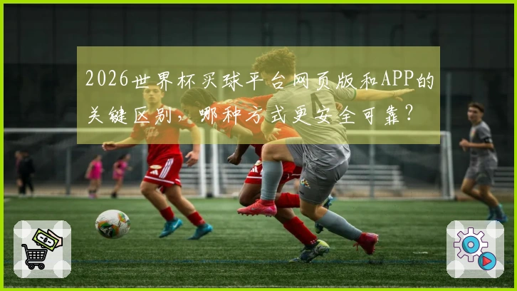 2026世界杯买球平台网页版和APP的关键区别，哪种方式更安全可靠？